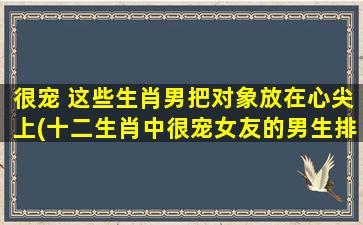 很宠 这些生肖男把对象放在心尖上(十二生肖中很宠女友的男生排行榜，你敢来挑战吗？)